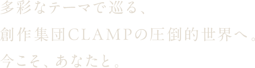 多彩なテーマで巡る、創作集団CLAMPの圧倒的世界へ。今こそ、あなたと。