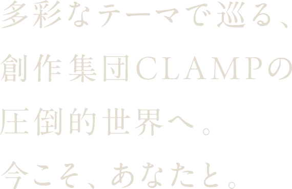 多彩なテーマで巡る、創作集団CLAMPの圧倒的世界へ。今こそ、あなたと。